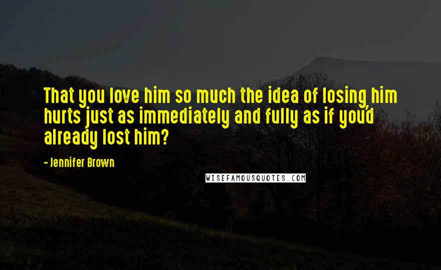 Jennifer Brown quotes: That you love him so much the idea of losing him hurts just as immediately and fully as if you'd already lost him?