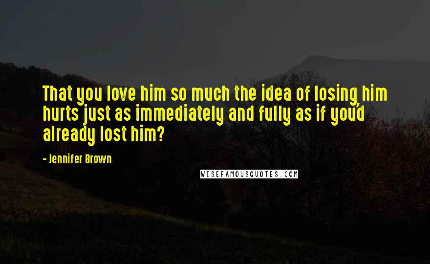 Jennifer Brown quotes: That you love him so much the idea of losing him hurts just as immediately and fully as if you'd already lost him? Jennifer Brown quotes: That you love him so much the idea of losing him hurts just as immediately and fully as if you'd already lost him?