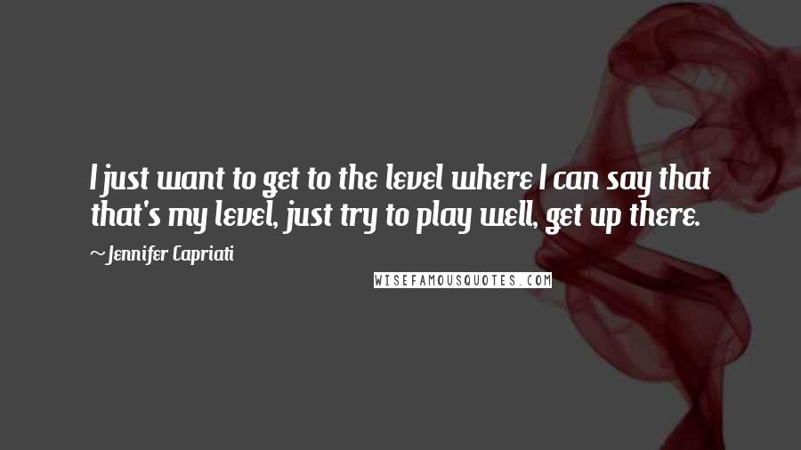 Jennifer Capriati quotes: I just want to get to the level where I can say that that's my level, just try to play well, get up there.