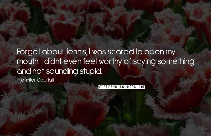 Jennifer Capriati quotes: Forget about tennis, I was scared to open my mouth. I didnt even feel worthy of saying something and not sounding stupid.