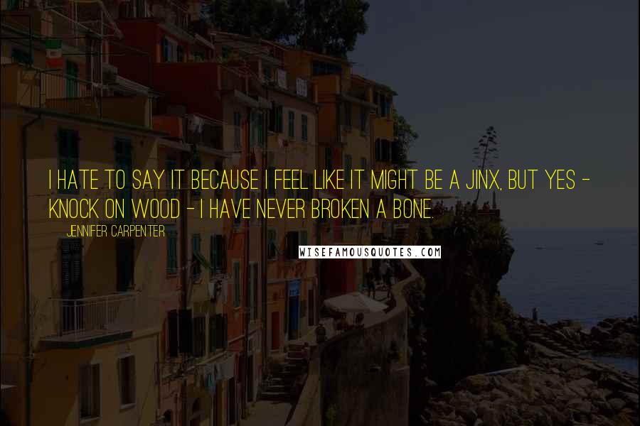 Jennifer Carpenter quotes: I hate to say it because I feel like it might be a jinx, but yes - knock on wood - I have never broken a bone.