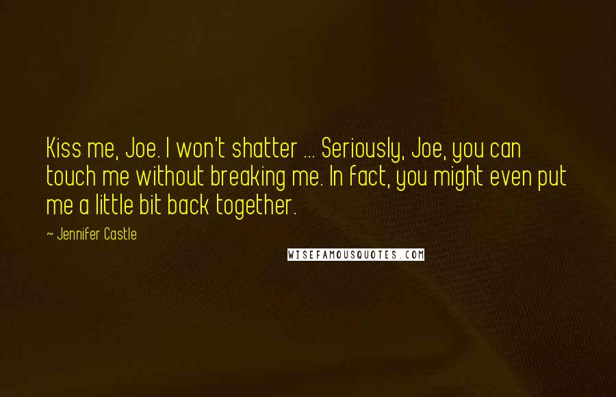 Jennifer Castle quotes: Kiss me, Joe. I won't shatter ... Seriously, Joe, you can touch me without breaking me. In fact, you might even put me a little bit back together. Jennifer Castle quotes: Kiss me, Joe. I won't shatter ... Seriously, Joe, you can touch me without breaking me. In fact, you might even put me a little bit back together.