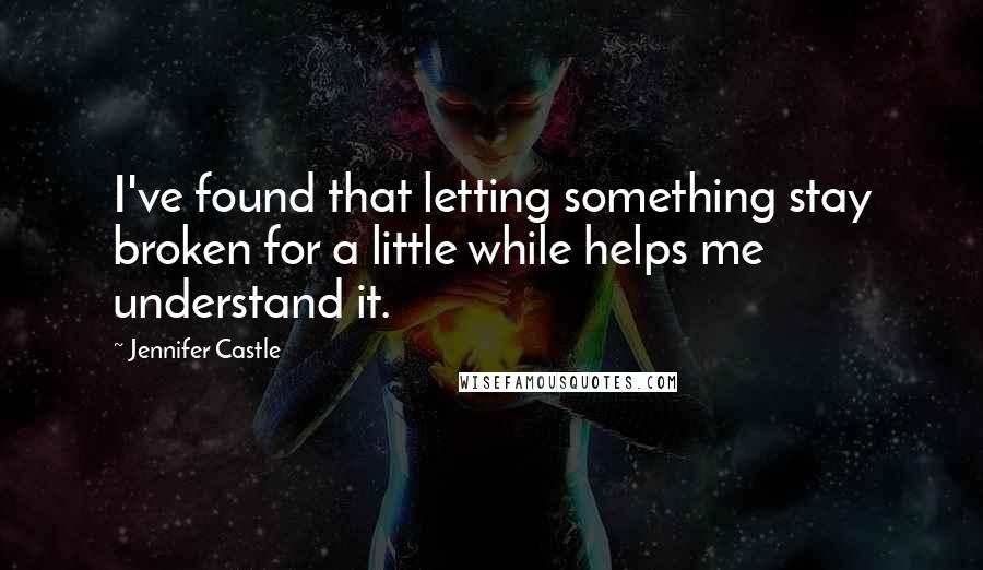 Jennifer Castle quotes: I've found that letting something stay broken for a little while helps me understand it.