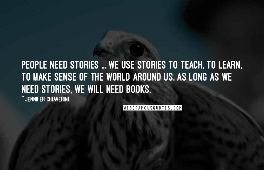 Jennifer Chiaverini quotes: People need stories ... we use stories to teach, to learn, to make sense of the world around us. As long as we need stories, we will need books.