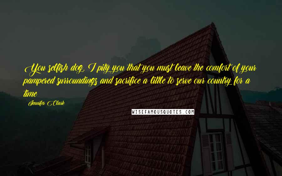 Jennifer Clark quotes: You selfish dog. I pity you that you must leave the comfort of your pampered surroundings and sacrifice a little to serve our country for a time Jennifer Clark quotes: You selfish dog. I pity you that you must leave the comfort of your pampered surroundings and sacrifice a little to serve our country for a time