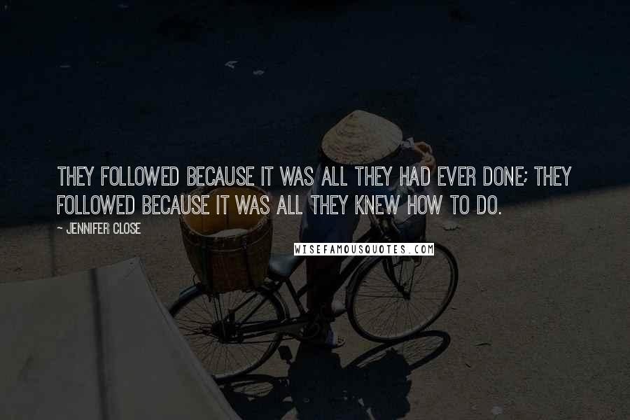 Jennifer Close quotes: They followed because it was all they had ever done; they followed because it was all they knew how to do. Jennifer Close quotes: They followed because it was all they had ever done; they followed because it was all they knew how to do.