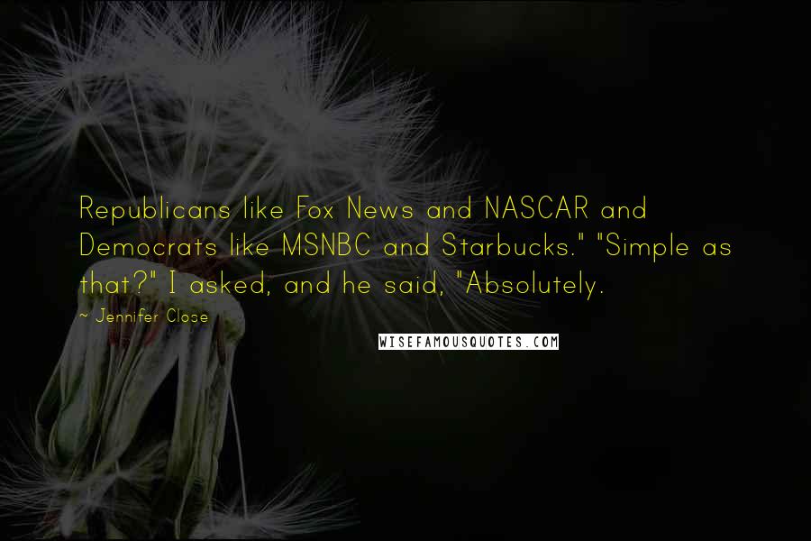 Jennifer Close quotes: Republicans like Fox News and NASCAR and Democrats like MSNBC and Starbucks." "Simple as that?" I asked, and he said, "Absolutely. Jennifer Close quotes: Republicans like Fox News and NASCAR and Democrats like MSNBC and Starbucks." "Simple as that?" I asked, and he said, "Absolutely.