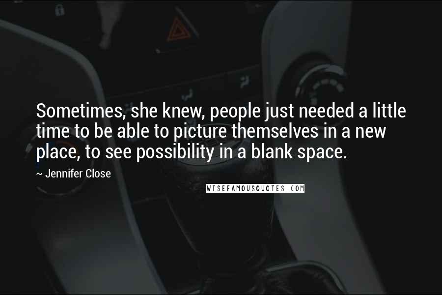 Jennifer Close quotes: Sometimes, she knew, people just needed a little time to be able to picture themselves in a new place, to see possibility in a blank space. Jennifer Close quotes: Sometimes, she knew, people just needed a little time to be able to picture themselves in a new place, to see possibility in a blank space.