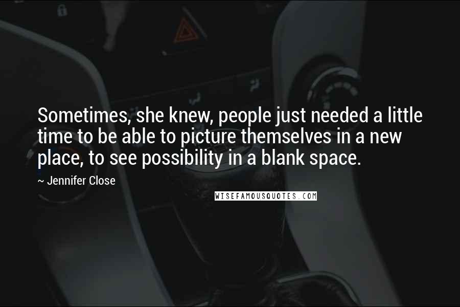 Jennifer Close quotes: Sometimes, she knew, people just needed a little time to be able to picture themselves in a new place, to see possibility in a blank space.