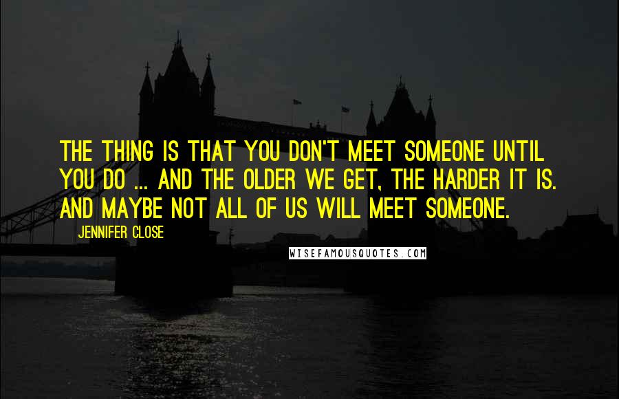 Jennifer Close quotes: The thing is that you don't meet someone until you do ... and the older we get, the harder it is. And maybe not all of us will meet someone. Jennifer Close quotes: The thing is that you don't meet someone until you do ... and the older we get, the harder it is. And maybe not all of us will meet someone.