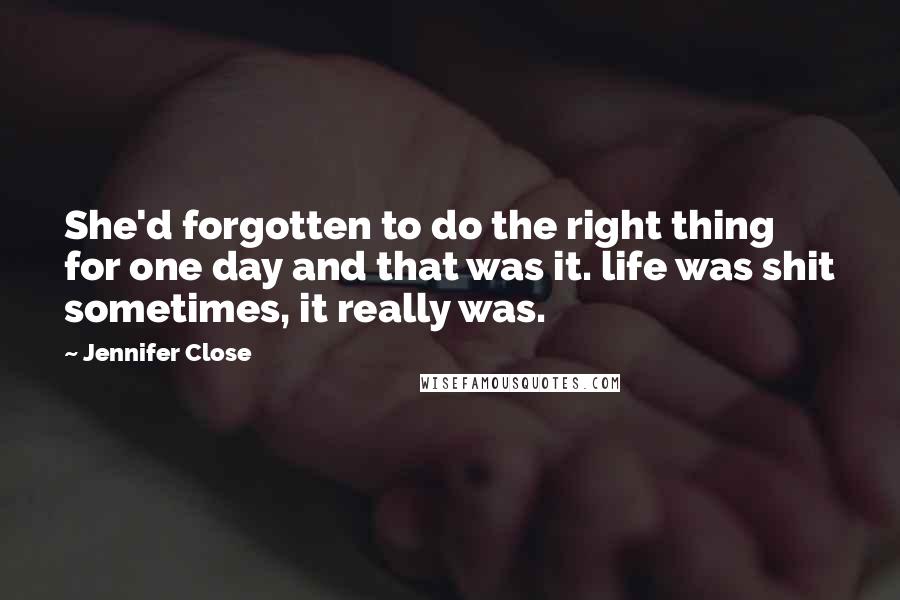 Jennifer Close quotes: She'd forgotten to do the right thing for one day and that was it. life was shit sometimes, it really was. Jennifer Close quotes: She'd forgotten to do the right thing for one day and that was it. life was shit sometimes, it really was.