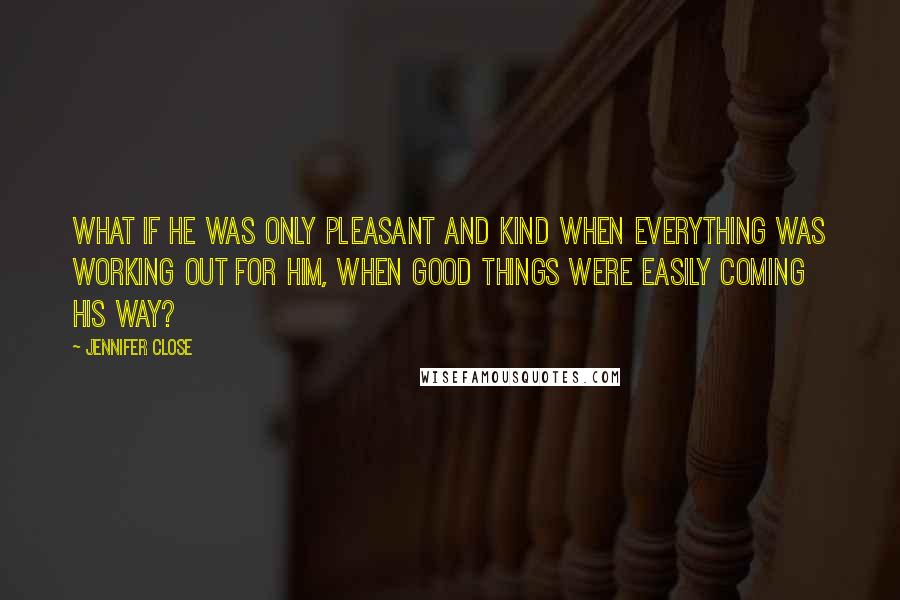 Jennifer Close quotes: What if he was only pleasant and kind when everything was working out for him, when good things were easily coming his way? Jennifer Close quotes: What if he was only pleasant and kind when everything was working out for him, when good things were easily coming his way?