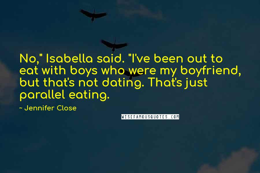 Jennifer Close quotes: No," Isabella said. "I've been out to eat with boys who were my boyfriend, but that's not dating. That's just parallel eating. Jennifer Close quotes: No," Isabella said. "I've been out to eat with boys who were my boyfriend, but that's not dating. That's just parallel eating.