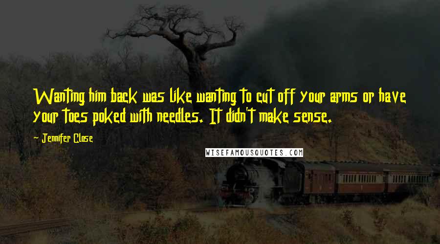 Jennifer Close quotes: Wanting him back was like wanting to cut off your arms or have your toes poked with needles. It didn't make sense.