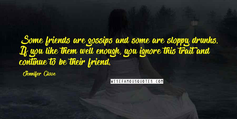 Jennifer Close quotes: Some friends are gossips and some are sloppy drunks. If you like them well enough, you ignore this trait and continue to be their friend. Jennifer Close quotes: Some friends are gossips and some are sloppy drunks. If you like them well enough, you ignore this trait and continue to be their friend.