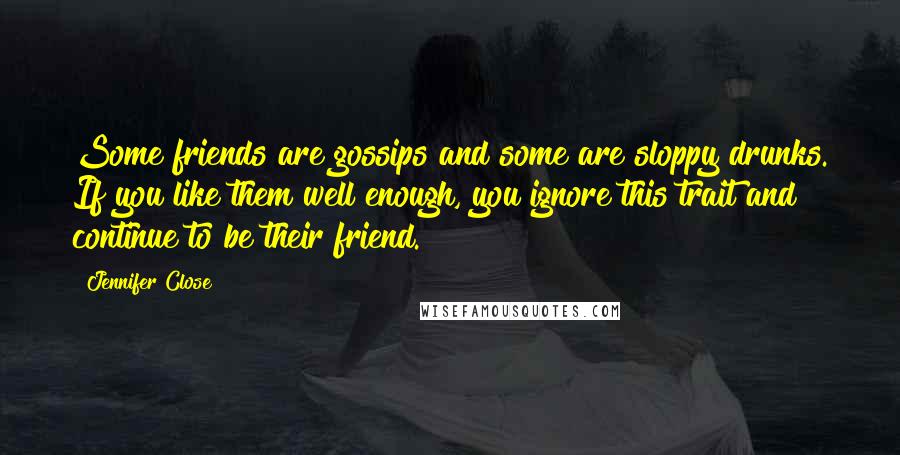 Jennifer Close quotes: Some friends are gossips and some are sloppy drunks. If you like them well enough, you ignore this trait and continue to be their friend.