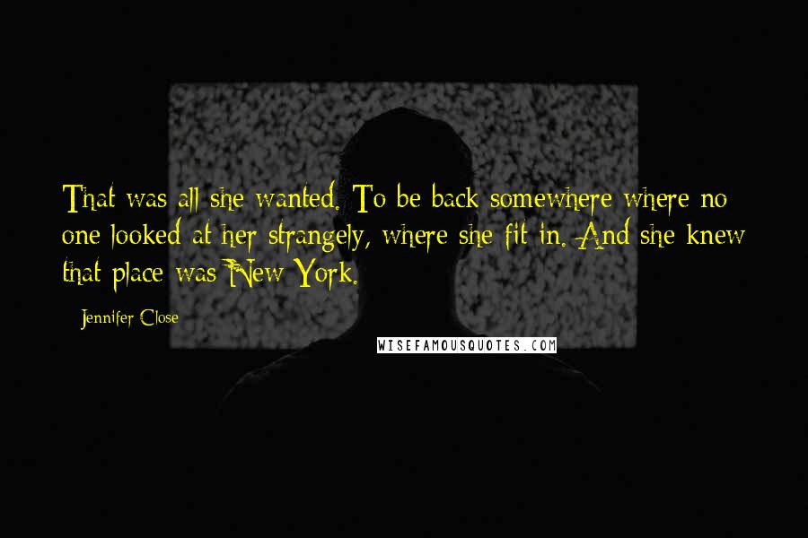 Jennifer Close quotes: That was all she wanted. To be back somewhere where no one looked at her strangely, where she fit in. And she knew that place was New York. Jennifer Close quotes: That was all she wanted. To be back somewhere where no one looked at her strangely, where she fit in. And she knew that place was New York.