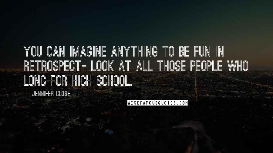 Jennifer Close quotes: You can imagine anything to be fun in retrospect- look at all those people who long for high school. Jennifer Close quotes: You can imagine anything to be fun in retrospect- look at all those people who long for high school.