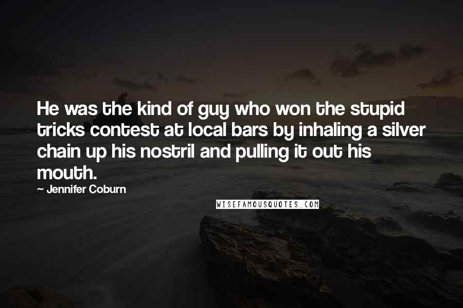 Jennifer Coburn quotes: He was the kind of guy who won the stupid tricks contest at local bars by inhaling a silver chain up his nostril and pulling it out his mouth.