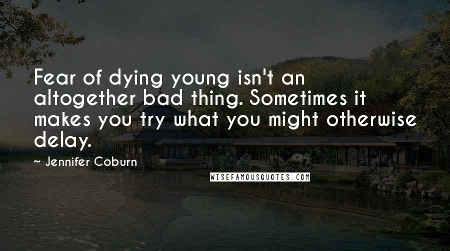 Jennifer Coburn quotes: Fear of dying young isn't an altogether bad thing. Sometimes it makes you try what you might otherwise delay.