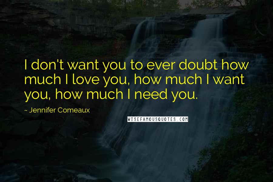 Jennifer Comeaux quotes: I don't want you to ever doubt how much I love you, how much I want you, how much I need you.