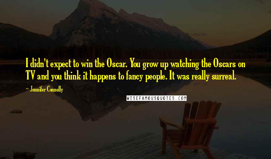 Jennifer Connelly quotes: I didn't expect to win the Oscar. You grow up watching the Oscars on TV and you think it happens to fancy people. It was really surreal. Jennifer Connelly quotes: I didn't expect to win the Oscar. You grow up watching the Oscars on TV and you think it happens to fancy people. It was really surreal.