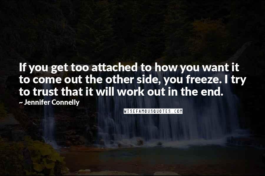 Jennifer Connelly quotes: If you get too attached to how you want it to come out the other side, you freeze. I try to trust that it will work out in the end. Jennifer Connelly quotes: If you get too attached to how you want it to come out the other side, you freeze. I try to trust that it will work out in the end.
