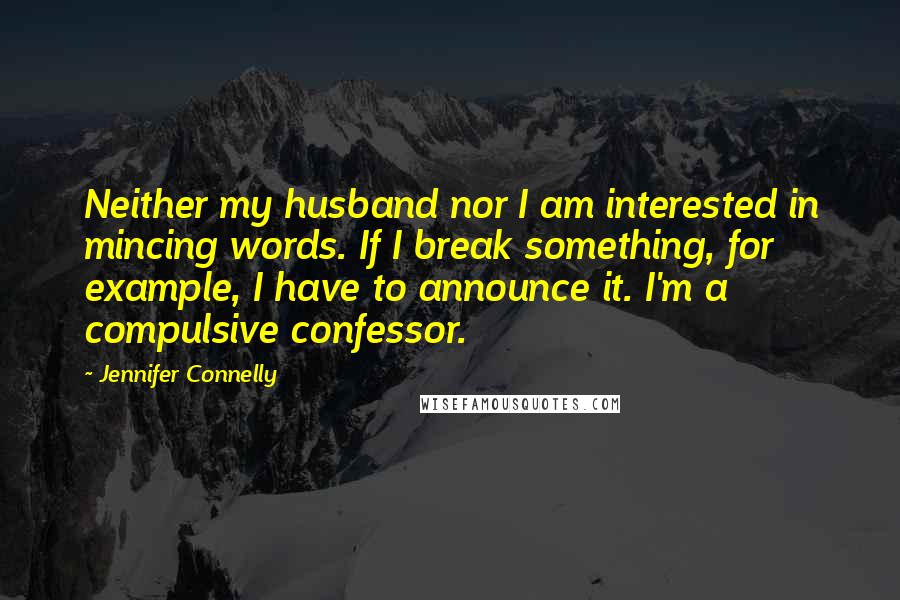 Jennifer Connelly quotes: Neither my husband nor I am interested in mincing words. If I break something, for example, I have to announce it. I'm a compulsive confessor. Jennifer Connelly quotes: Neither my husband nor I am interested in mincing words. If I break something, for example, I have to announce it. I'm a compulsive confessor.