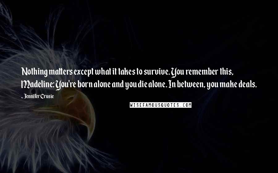 Jennifer Crusie quotes: Nothing matters except what it takes to survive. You remember this, Madeline: You're born alone and you die alone. In between, you make deals. Jennifer Crusie quotes: Nothing matters except what it takes to survive. You remember this, Madeline: You're born alone and you die alone. In between, you make deals.