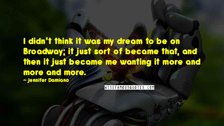 Jennifer Damiano quotes: I didn't think it was my dream to be on Broadway; it just sort of became that, and then it just became me wanting it more and more and more. Jennifer Damiano quotes: I didn't think it was my dream to be on Broadway; it just sort of became that, and then it just became me wanting it more and more and more.
