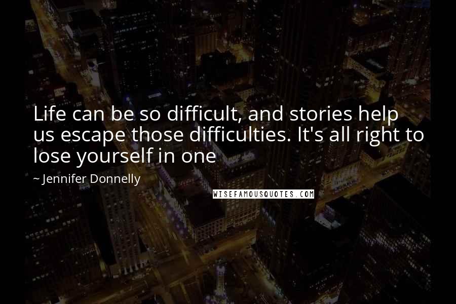 Jennifer Donnelly quotes: Life can be so difficult, and stories help us escape those difficulties. It's all right to lose yourself in one Jennifer Donnelly quotes: Life can be so difficult, and stories help us escape those difficulties. It's all right to lose yourself in one