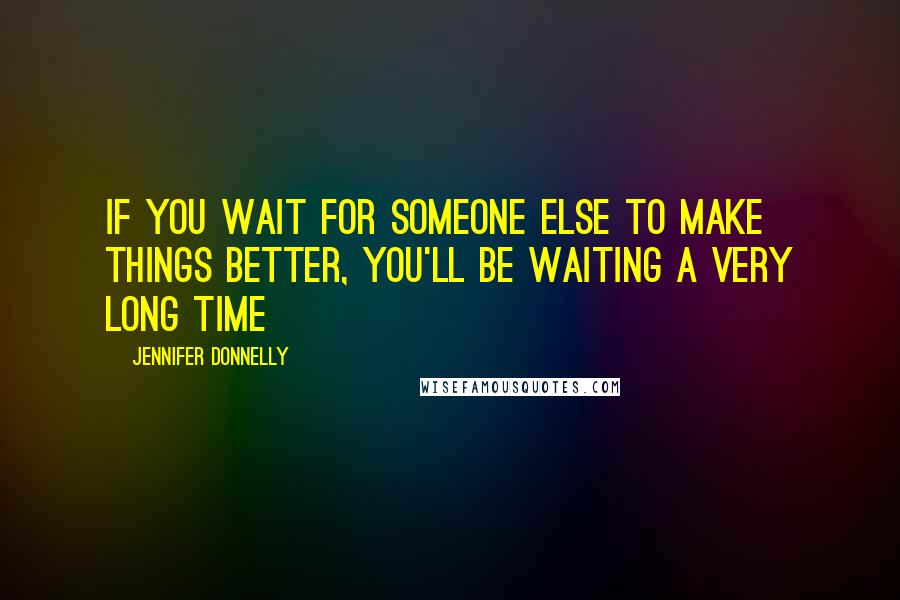 Jennifer Donnelly quotes: If you wait for someone else to make things better, you'll be waiting a very long time