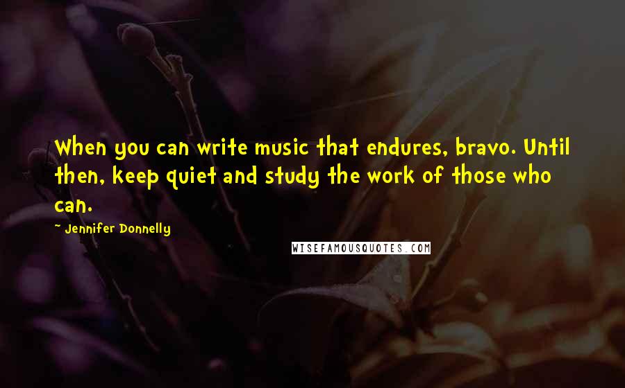Jennifer Donnelly quotes: When you can write music that endures, bravo. Until then, keep quiet and study the work of those who can. Jennifer Donnelly quotes: When you can write music that endures, bravo. Until then, keep quiet and study the work of those who can.
