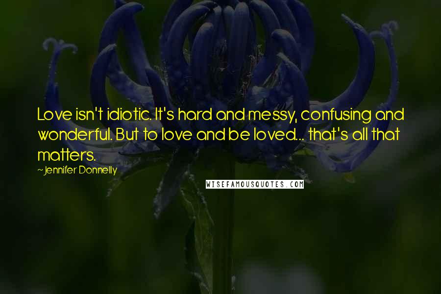 Jennifer Donnelly quotes: Love isn't idiotic. It's hard and messy, confusing and wonderful. But to love and be loved... that's all that matters.