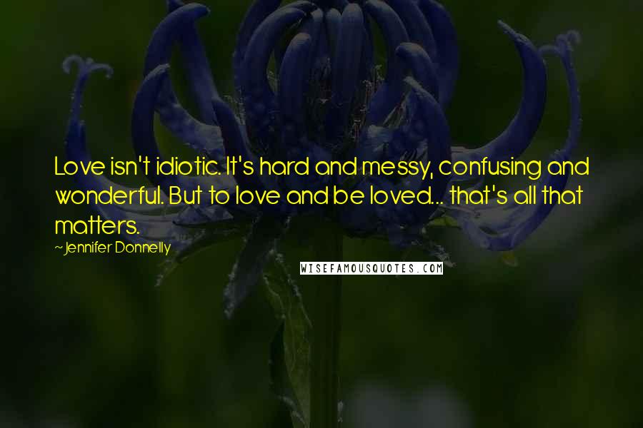 Jennifer Donnelly quotes: Love isn't idiotic. It's hard and messy, confusing and wonderful. But to love and be loved... that's all that matters. Jennifer Donnelly quotes: Love isn't idiotic. It's hard and messy, confusing and wonderful. But to love and be loved... that's all that matters.