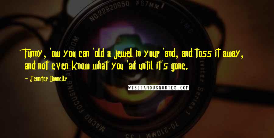 Jennifer Donnelly quotes: Funny, 'ow you can 'old a jewel in your 'and, and toss it away, and not even know what you 'ad until it's gone. Jennifer Donnelly quotes: Funny, 'ow you can 'old a jewel in your 'and, and toss it away, and not even know what you 'ad until it's gone.