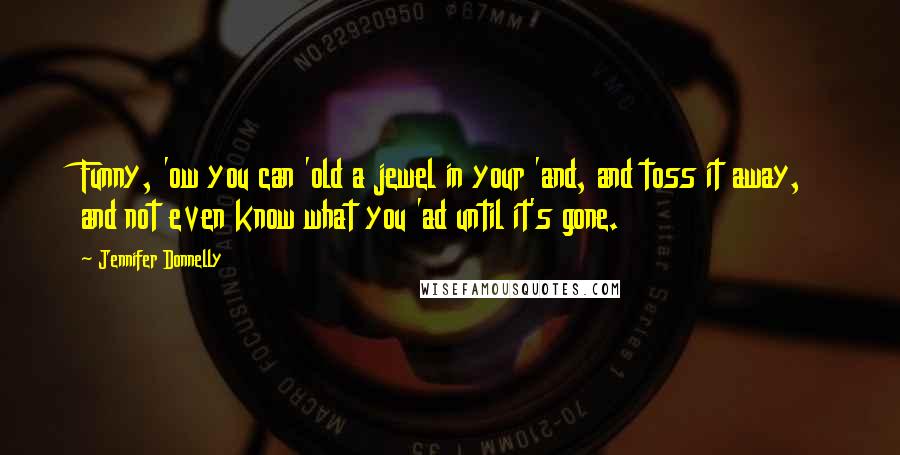 Jennifer Donnelly quotes: Funny, 'ow you can 'old a jewel in your 'and, and toss it away, and not even know what you 'ad until it's gone.