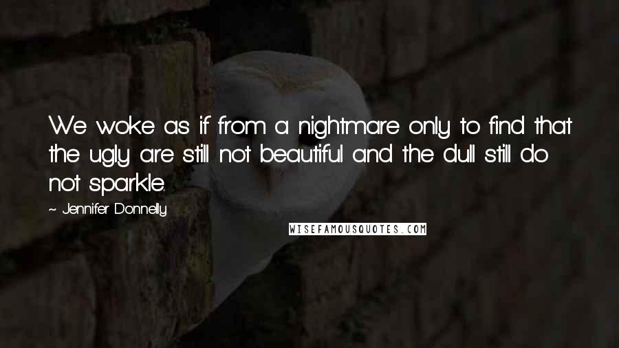 Jennifer Donnelly quotes: We woke as if from a nightmare only to find that the ugly are still not beautiful and the dull still do not sparkle.