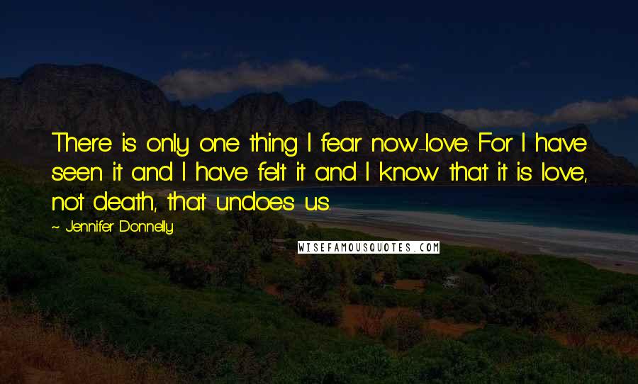 Jennifer Donnelly quotes: There is only one thing I fear now-love. For I have seen it and I have felt it and I know that it is love, not death, that undoes us. Jennifer Donnelly quotes: There is only one thing I fear now-love. For I have seen it and I have felt it and I know that it is love, not death, that undoes us.