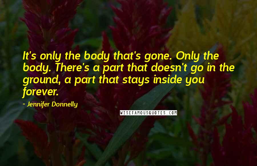 Jennifer Donnelly quotes: It's only the body that's gone. Only the body. There's a part that doesn't go in the ground, a part that stays inside you forever. Jennifer Donnelly quotes: It's only the body that's gone. Only the body. There's a part that doesn't go in the ground, a part that stays inside you forever.