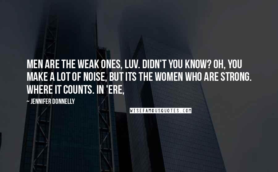 Jennifer Donnelly quotes: Men are the weak ones, luv. Didn't you know? Oh, you make a lot of noise, but its the women who are strong. Where it counts. In 'ere, Jennifer Donnelly quotes: Men are the weak ones, luv. Didn't you know? Oh, you make a lot of noise, but its the women who are strong. Where it counts. In 'ere,