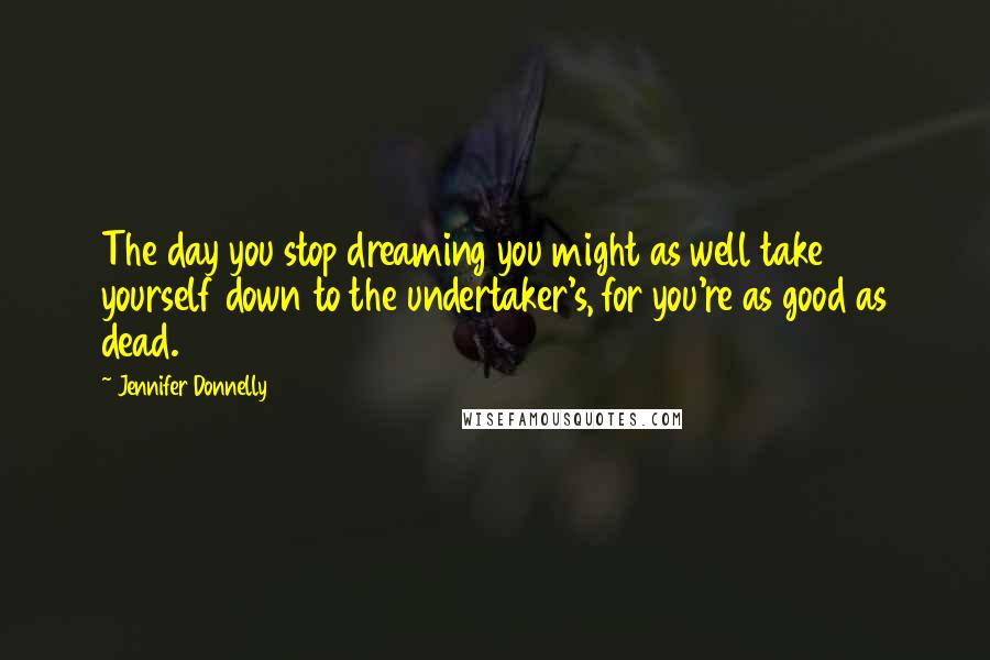Jennifer Donnelly quotes: The day you stop dreaming you might as well take yourself down to the undertaker's, for you're as good as dead. Jennifer Donnelly quotes: The day you stop dreaming you might as well take yourself down to the undertaker's, for you're as good as dead.