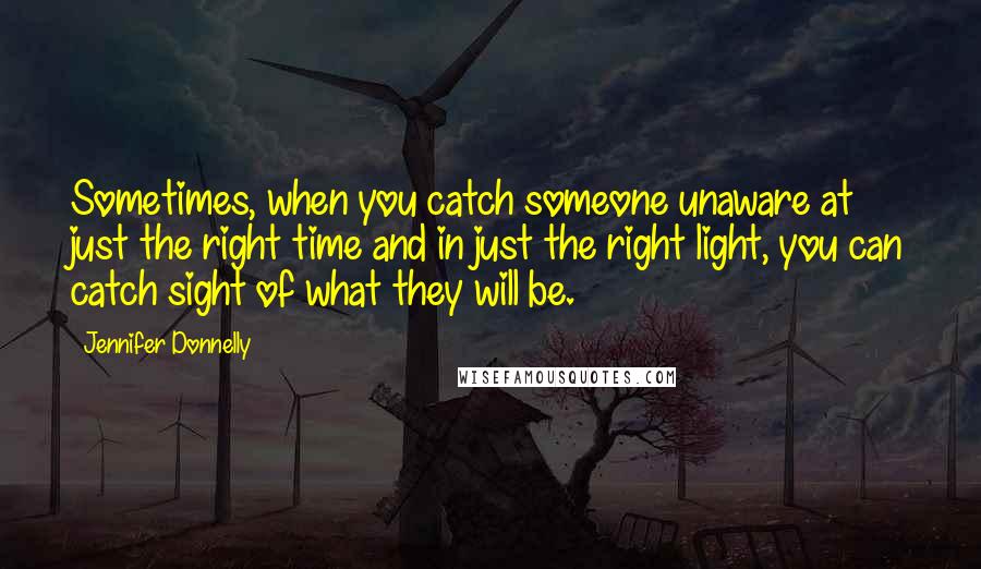 Jennifer Donnelly quotes: Sometimes, when you catch someone unaware at just the right time and in just the right light, you can catch sight of what they will be. Jennifer Donnelly quotes: Sometimes, when you catch someone unaware at just the right time and in just the right light, you can catch sight of what they will be.
