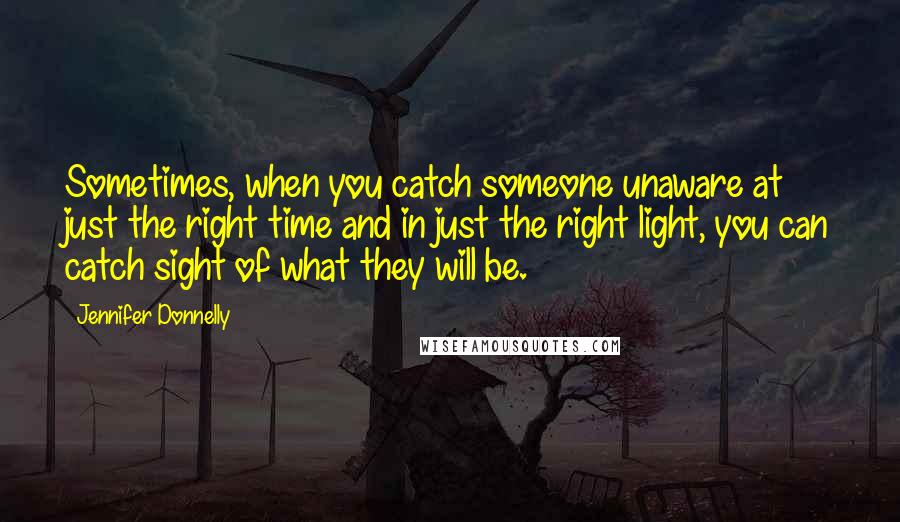 Jennifer Donnelly quotes: Sometimes, when you catch someone unaware at just the right time and in just the right light, you can catch sight of what they will be.