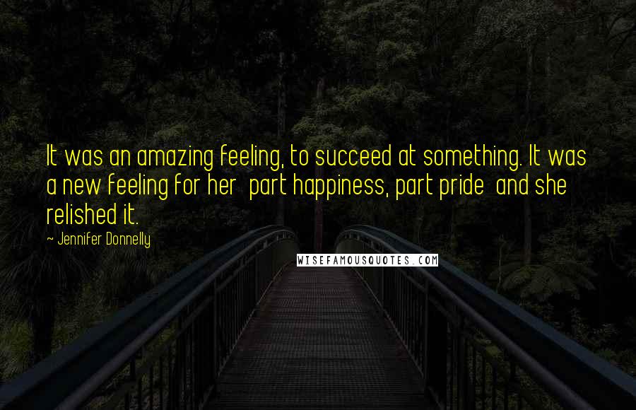 Jennifer Donnelly quotes: It was an amazing feeling, to succeed at something. It was a new feeling for her part happiness, part pride and she relished it. Jennifer Donnelly quotes: It was an amazing feeling, to succeed at something. It was a new feeling for her part happiness, part pride and she relished it.