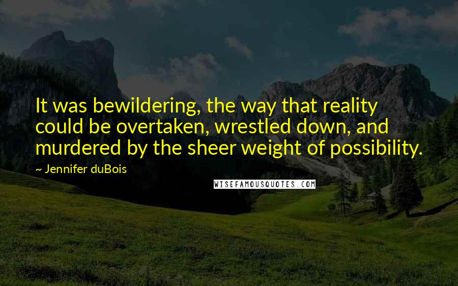 Jennifer DuBois quotes: It was bewildering, the way that reality could be overtaken, wrestled down, and murdered by the sheer weight of possibility. Jennifer DuBois quotes: It was bewildering, the way that reality could be overtaken, wrestled down, and murdered by the sheer weight of possibility.