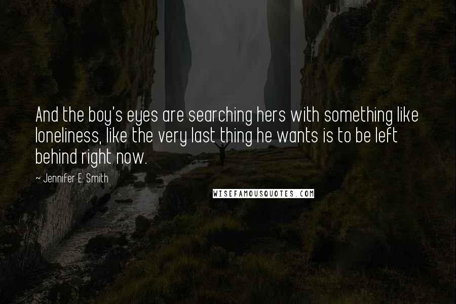 Jennifer E. Smith quotes: And the boy's eyes are searching hers with something like loneliness, like the very last thing he wants is to be left behind right now.