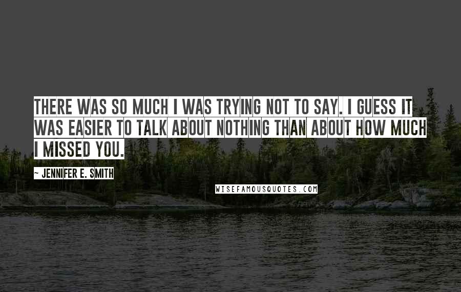 Jennifer E. Smith quotes: There was so much I was trying not to say. I guess it was easier to talk about nothing than about how much I missed you.