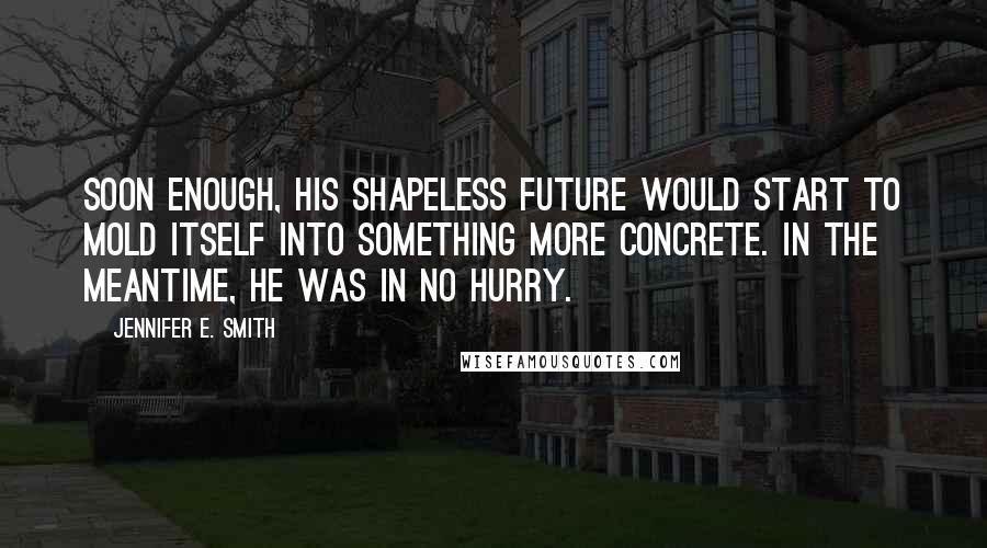 Jennifer E. Smith quotes: Soon enough, his shapeless future would start to mold itself into something more concrete. In the meantime, he was in no hurry. Jennifer E. Smith quotes: Soon enough, his shapeless future would start to mold itself into something more concrete. In the meantime, he was in no hurry.