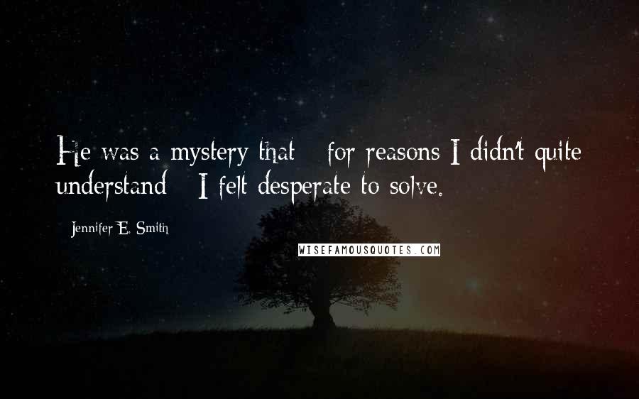 Jennifer E. Smith quotes: He was a mystery that - for reasons I didn't quite understand - I felt desperate to solve.